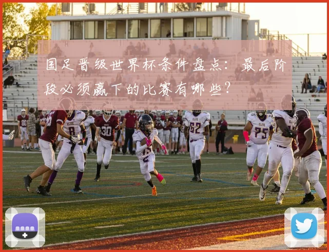 国足晋级世界杯条件盘点：最后阶段必须赢下的比赛有哪些？