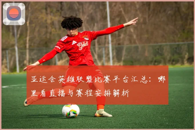 亚运会英雄联盟比赛平台汇总：哪里看直播与赛程安排解析