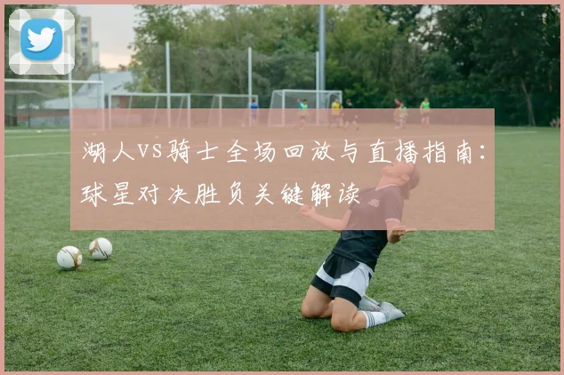 湖人vs骑士全场回放与直播指南：球星对决胜负关键解读