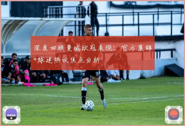 深度回顾曼城欧冠表现：官方集锦+球迷热议焦点分析