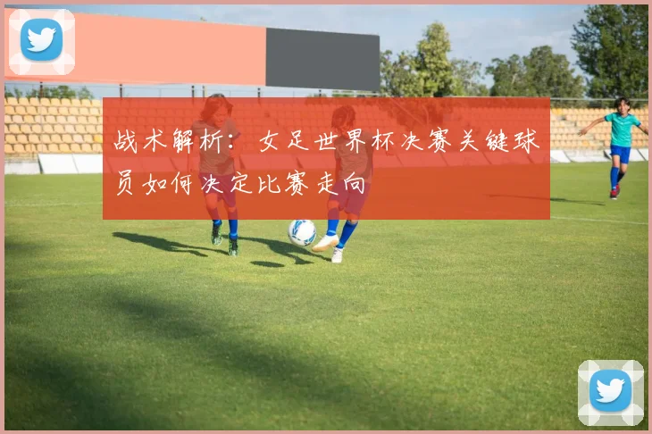 战术解析：女足世界杯决赛关键球员如何决定比赛走向