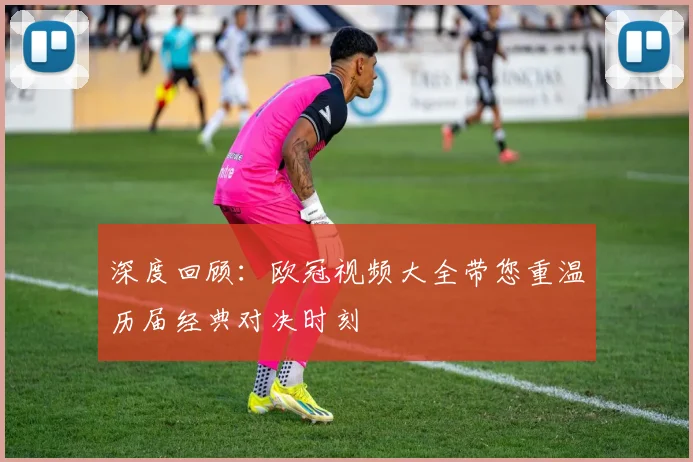 深度回顾：欧冠视频大全带您重温历届经典对决时刻
