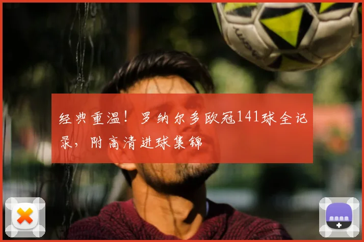 经典重温！罗纳尔多欧冠141球全记录，附高清进球集锦