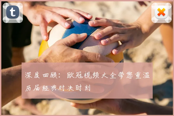 深度回顾：欧冠视频大全带您重温历届经典对决时刻