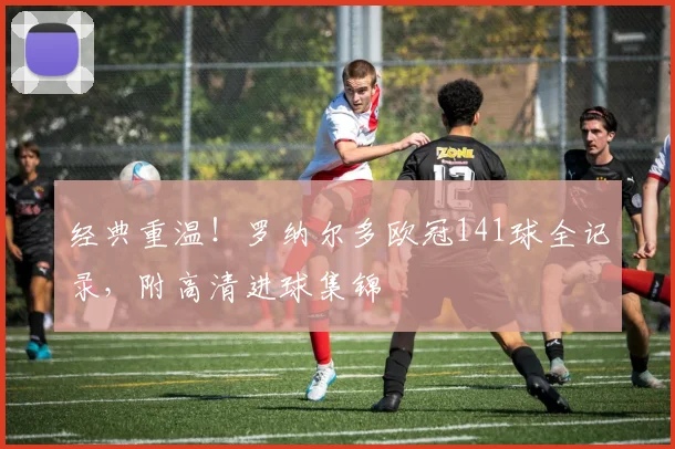 经典重温！罗纳尔多欧冠141球全记录，附高清进球集锦